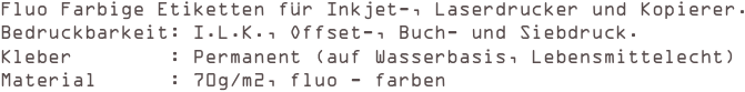 Fluo Farbige Etiketten für Inkjet-, Laserdrucker und Kopierer.
Bedruckbarkeit: I.L.K., Offset-, Buch- und Siebdruck. 
Kleber        : Permanent (auf Wasserbasis, Lebensmittelecht) 
Material      : 70g/m2, fluo - farben